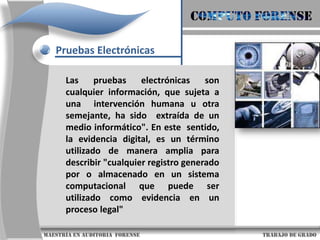 COMPUTO FORENSEPruebas ElectrónicasLas pruebas electrónicas son cualquier información, que sujeta a una  intervención humana u otra semejante, ha sido  extraída de un medio informático". En este  sentido, la evidencia digital, es un término utilizado de manera amplia para describir "cualquier registro generado por o almacenado en un sistema computacional que puede ser utilizado como evidencia en un proceso legal"                     maestría en Auditoria  forense                                                                                     trabajo de grado