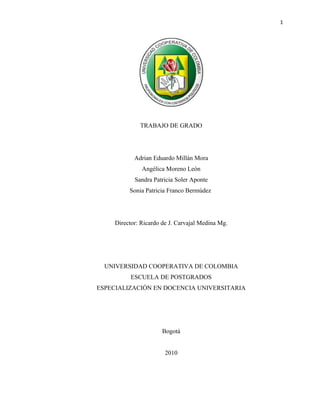 1




              TRABAJO DE GRADO




            Adrian Eduardo Millán Mora
               Angélica Moreno León
            Sandra Patricia Soler Aponte
          Sonia Patricia Franco Bermúdez




     Director: Ricardo de J. Carvajal Medina Mg.




  UNIVERSIDAD COOPERATIVA DE COLOMBIA
           ESCUELA DE POSTGRADOS
ESPECIALIZACIÓN EN DOCENCIA UNIVERSITARIA




                       Bogotá


                        2010
 