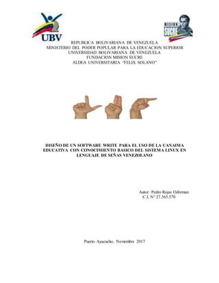 REPUBLICA BOLIVARIANA DE VENEZUELA
MINISTERIO DEL PODER POPULAR PARA LA EDUCACION SUPERIOR
UNIVERSIDAD BOLIVARIANA DE VENEZUELA
FUNDACION MISION SUCRE
ALDEA UNIVERSITARIA “FELIX SOLANO”
DISEÑO DE UN SOFTWARE WRITE PARA EL USO DE LA CANAIMA
EDUCATIVA CON CONOCIMIENTO BASICO DEL SISTEMA LINUX EN
LENGUAJE DE SEÑAS VENEZOLANO
Autor: Pedro Rojas Odreman
C.I. N° 27.365.570
Puerto Ayacucho, Noviembre 2017
 