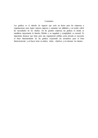 Conclusión 
Las graficas es el método de negocio que sería un factor para las empresas u 
organizaciones para lograr mejores ingresos y aumentar sus utilidades y así poder cubrir 
las necesidades de los clientes. En las grandes empresas las graficas es donde se 
manifiesta mayormente la función, Debido a su magnitud y complejidad, es esencial. Es 
importante destacar que tanto para una organización pública como privada es necesario 
el buen funcionamiento de las graficas respetando las normativas para el buen 
funcionamiento y así hacer notar su misión, visión, objetivos y así alcanzar los mismos. 
