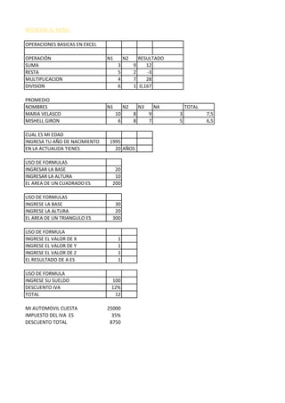 REGRESAR AL MENU
OPERACIONES BASICAS EN EXCEL
OPERACIÓN N1 N2 RESULTADO
SUMA 3 9 12
RESTA 5 2 -3
MULTIPLICACION 4 7 28
DIVISION 6 1 0,167
PROMEDIO
NOMBRES N1 N2 N3 N4 TOTAL
MARIA VELASCO 10 8 9 3 7,5
MISHELL GIRON 6 8 7 5 6,5
CUAL ES MI EDAD
INGRESA TU AÑO DE NACIMIENTO 1995
EN LA ACTUALIDA TIENES 20 AÑOS
USO DE FORMULAS
INGRESAR LA BASE 20
INGRESAR LA ALTURA 10
EL AREA DE UN CUADRADO ES 200
USO DE FORMULAS
INGRESE LA BASE 30
INGRESE LA ALTURA 20
EL AREA DE UN TRIANGULO ES 300
USO DE FORMULA
INGRESE EL VALOR DE X 1
INGRESE EL VALOR DE Y 1
INGRESE EL VALOR DE Z 1
EL RESULTADO DE A ES 1
USO DE FORMULA
INGRESE SU SUELDO 100
DESCUENTO IVA 12%
TOTAL 12
MI AUTOMOVIL CUESTA 25000
IMPUESTO DEL IVA ES 35%
DESCUENTO TOTAL 8750
 