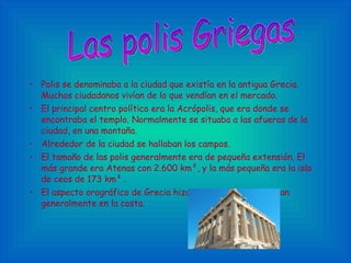 Polis se denominaba a la ciudad que existía en la antigua Grecia. Muchos ciudadanos vivían de lo que vendían en el mercado. El principal centro político era la Acrópolis, que era donde se encontraba el templo. Normalmente se situaba a las afueras de la ciudad, en una montaña. Alrededor de la ciudad se hallaban los campos. El tamaño de las polis generalmente era de pequeña extensión. El más grande era Atenas con 2.600 km²,   y la más pequeña era la isla de ceos de 173 km²  . El aspecto orográfico de Grecia hizo que las polis se situaran generalmente en la costa. Las polis Griegas 