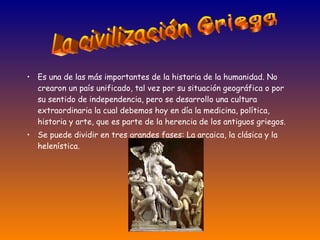 Es una de las más importantes de la historia de la humanidad. No crearon un país unificado, tal vez por su situación geográfica o por su sentido de independencia, pero se desarrollo una cultura extraordinaria la cual debemos hoy en día la medicina, política, historia y arte, que es parte de la herencia de los antiguos griegos. Se puede dividir en tres grandes fases: La arcaica, la clásica y la helenística. La civilización Griega 