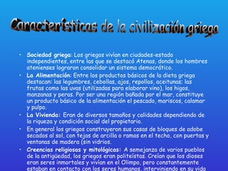 Sociedad griega : Los griegos vivían en ciudades-estado independientes, entre las que se destacó Atenas, donde los hombres atenienses lograron consolidar un sistema democrático.  La Alimentación : Entre los productos básicos de la dieta griega destacan: las legumbres, cebollas, ajos, repollos, aceitunas; las frutas como las uvas (utilizadas para elaborar vino), los higos, manzanas y peras. Por ser una región bañada por el mar, constituye un producto básico de la alimentación el pescado, mariscos, calamar y pulpo.  La Vivienda:  Eran de diversos tamaños y calidades dependiendo de la riqueza y condición social del propietario.  En general los griegos construyeron sus casas de bloques de adobe secados al sol, con tejas de arcilla o ramas en el techo, con puertas y ventanas de madera (sin vidrios.  Creencias religiosas y mitológicas:  A semejanza de varios pueblos de la antigüedad, los griegos eran politeístas. Creían que los dioses eran seres inmortales y vivían en el Olimpo, pero constantemente estaban en contacto con los seres humanos, interviniendo en su vida e incluso enemistándose o uniéndose con ellos.  Características de la civilización griega 