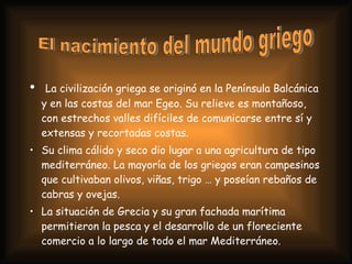 La civilización griega se originó en la Península Balcánica y en las costas del mar Egeo. Su relieve es montañoso, con estrechos valles difíciles de comunicarse entre sí y extensas y recortadas costas. Su clima cálido y seco dio lugar a una agricultura de tipo mediterráneo. La mayoría de los griegos eran campesinos que cultivaban olivos, viñas, trigo … y poseían rebaños de cabras y ovejas. La situación de Grecia y su gran fachada marítima permitieron la pesca y el desarrollo de un floreciente comercio a lo largo de todo el mar Mediterráneo. El nacimiento del mundo griego 