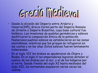 Desde la división del Imperio entre Ardario y Honorio(395), Grecia formó parte del Imperio Romano de Oriente o Imperio Bizantino, cuya base cultural fue helénica. Las invasiones de pueblos germánicos y eslavos modificaron la composición étnica de la población. Numerosos pueblos eslavos se establecieron en las zonas montañosas, mientras que los griegos se refugiaron en las costas y en las islas. Estos eslavos fueron lentamente helenizados. En el siglo VII los árabes se apoderaron de Chipre y Rodas. En el siglo X los emperadores lograron detener el avance de los árabes por el sur, y el de los búlgaros por el norte. Desde finales del siglo XI hasta mediados del siglo XII, los normandos saquearon varias veces las costas. Grecia medieval 