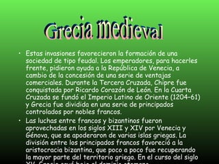 Estas invasiones favorecieron la formación de una sociedad de tipo feudal. Los emperadores, para hacerles frente, pidieron ayuda a la República de Venecia, a cambio de la concesión de una serie de ventajas comerciales. Durante la Tercera Cruzada, Chipre fue conquistada por Ricardo Corazón de León. En la Cuarta Cruzada se fundó el Imperio Latino de Oriente (1204–61) y Grecia fue dividida en una serie de principados controlados por nobles francos. Las luchas entre francos y bizantinos fueron aprovechadas en los siglos XIII y XIV por Venecia y Génova, que se apoderaron de varias islas griegas. La división entre los principados francos favoreció a la aristocracia bizantina, que poco a poco fue recuperando la mayor parte del territorio griego. En el curso del siglo XV, Grecia cayó bajo el dominio otomano. Grecia medieval 