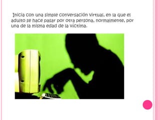 Inicia con una simple conversación virtual, en la que el
adulto se hace pasar por otra persona, normalmente, por
una de la misma edad de la víctima.

 