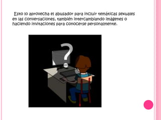 Esto lo aprovecha el abusador para incluir temáticas sexuales
en las conversaciones, también intercambiando imágenes o
haciendo invitaciones para conocerse personalmente.

 