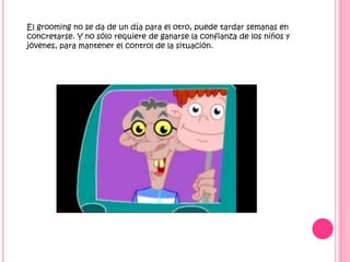 El grooming no se da de un día para el otro, puede tardar semanas en
concretarse. Y no sólo requiere de ganarse la confianza de los niños y
jóvenes, para mantener el control de la situación.

 