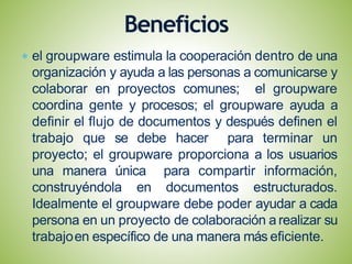 el groupware estimula la cooperación dentro de una
organización y ayuda a las personas a comunicarse y
colaborar en proyectos comunes; el groupware
coordina gente y procesos; el groupware ayuda a
definir el flujo de documentos y después definen el
trabajo que se debe hacer para terminar un
proyecto; el groupware proporciona a los usuarios
una manera única para compartir información,
construyéndola en documentos estructurados.
Idealmente el groupware debe poder ayudar a cada
persona en un proyecto de colaboración a realizar su
trabajoen específico de una manera más eficiente.
Beneficios
 