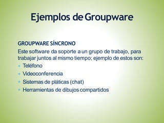 GROUPWARE SÍNCRONO
Este software da soporte aun grupo de trabajo, para
trabajar juntos al mismo tiempo; ejemplo de estos son:
Teléfono
Videoconferencia
Sistemas de pláticas (chat)
Herramientas de dibujoscompartidos
Ejemplos deGroupware
 
