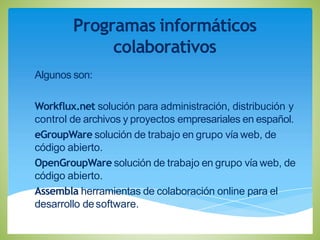 Programas informáticos
colaborativos
Algunos son:
Workflux.net solución para administración, distribución y
control de archivos y proyectos empresariales en español.
eGroupWare solución de trabajo en grupo vía web, de
código abierto.
OpenGroupWare solución de trabajo en grupo vía web, de
código abierto.
Assembla herramientas de colaboración online para el
desarrollo desoftware.
 