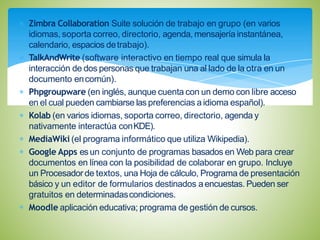 Zimbra Collaboration Suite solución de trabajo en grupo (en varios
idiomas, soporta correo, directorio, agenda, mensajería instantánea,
calendario, espacios detrabajo).
TalkAndWrite (software interactivo en tiempo real que simula la
interacción de dos personas que trabajan una al lado de la otra en un
documento encomún).
Phpgroupware (en inglés, aunque cuenta con un demo con libre acceso
en el cual pueden cambiarse las preferencias a idioma español).
Kolab (en varios idiomas, soporta correo, directorio, agenda y
nativamente interactúa conKDE).
MediaWiki (el programa informático que utiliza Wikipedia).
Google Apps esun conjunto de programas basados en Web para crear
documentos en línea con la posibilidad de colaborar en grupo. Incluye
un Procesador de textos, una Hoja de cálculo, Programa de presentación
básico y un editor de formularios destinados aencuestas. Pueden ser
gratuitos en determinadascondiciones.
Moodle aplicación educativa; programa de gestión de cursos.
 