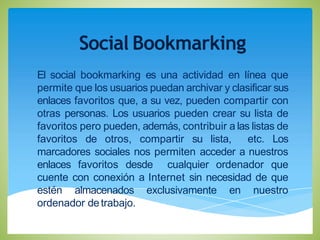 Social Bookmarking
El social bookmarking es una actividad en línea que
permite que los usuarios puedan archivar y clasificar sus
enlaces favoritos que, a su vez, pueden compartir con
otras personas. Los usuarios pueden crear su lista de
favoritos pero pueden, además, contribuir a las listas de
favoritos de otros, compartir su lista, etc. Los
marcadores sociales nos permiten acceder a nuestros
enlaces favoritos desde cualquier ordenador que
cuente con conexión a Internet sin necesidad de que
estén almacenados exclusivamente en nuestro
ordenador detrabajo.
 