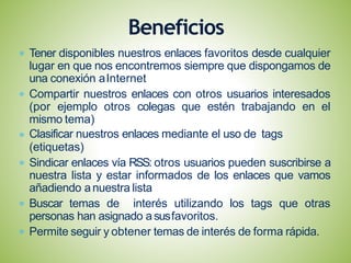 Tener disponibles nuestros enlaces favoritos desde cualquier
lugar en que nos encontremos siempre que dispongamos de
una conexión aInternet
Compartir nuestros enlaces con otros usuarios interesados
(por ejemplo otros colegas que estén trabajando en el
mismo tema)
Clasificar nuestros enlaces mediante el uso de tags
(etiquetas)
Sindicar enlaces vía RSS: otros usuarios pueden suscribirse a
nuestra lista y estar informados de los enlaces que vamos
añadiendo anuestra lista
Buscar temas de interés utilizando los tags que otras
personas han asignado asusfavoritos.
Permite seguir y obtener temas de interés de forma rápida.
Beneficios
 
