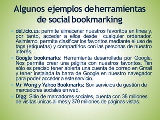 del.icio.us: permite almacenar nuestros favoritos en línea y,
por tanto, acceder a ellos desde cualquier ordenador.
Asimismo, permite clasificar los favoritos mediante el uso de
tags (etiquetas) y compartirlos con las personas de nuestro
interés.
Google bookmarks: Herramienta desarrollada por Google.
Nos permite crear una página con nuestros favoritos. Tan
sólo es preciso tener abierta una cuenta de correo en Gmail
y tener instalada la barra de Google en nuestro navegador
para poder acceder aesteservicio.
Mr Wong y Yahoo Bookmarks: Son servicios de gestión de
marcadores sociales enweb.
Digg: Sitio de marcadores sociales, cuenta con 38 millones
de visitas únicas al mes y 370 millones de páginas vistas.
Algunos ejemplos deherramientas
de socialbookmarking
 
