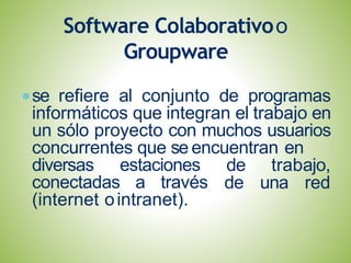 se refiere al conjunto de programas
informáticos que integran el trabajo en
un sólo proyecto con muchos usuarios
concurrentes que se encuentran en
diversas estaciones
conectadas a través
de trabajo,
de una red
(internet ointranet).
Software Colaborativoo
Groupware
 