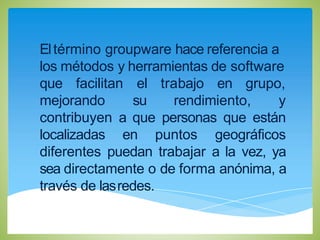 Eltérmino groupware hace referencia a
los métodos y herramientas de software
que facilitan
mejorando
el trabajo en grupo,
su rendimiento, y
contribuyen a que personas que están
localizadas en puntos geográficos
diferentes puedan trabajar a la vez, ya
sea directamente o de forma anónima, a
través de lasredes.
 