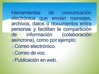 Herramientas de comunicación
electrónica que envían mensajes,
archivos, datos o documentos entre
personas y facilitan la compartición
de información (colaboración
asíncrona), como porejemplo:
Correo electrónico.
Correo de voz.
Publicación en web.
 