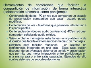 Herramientas de conferencia que facilitan la
compartición de información, de forma interactiva
(colaboración síncrona), como porejemplo:
Conferencia de datos - PCen red que comparten un espacio
de presentación compartido que cada usuario puede
modificar.
Conferencias de voz - teléfonos que permiten interactuar a
los participantes.
Conferencias de video (o audio conferencia) -PCen red que
comparten señales de audio ovideo.
Salas de chat o mensajería instantánea - una plataforma de
discusión que facilita el intercambio inmediato de mensajes.
Sistemas para facilitar reuniones - un sistema de
conferencias integrado en una sala. Estas salas suelen
disponer de un avanzado sistema de sonido y presentación
que permite una mejor interacción entre participantes en
una misma sala o entre salas separadas. Ejemplos de ello
son los sistemas de soporteadecisiones.
 