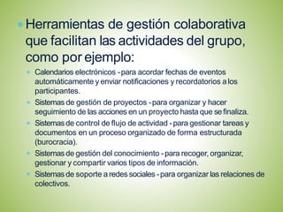 Herramientas de gestión colaborativa
que facilitan las actividades del grupo,
como por ejemplo:
Calendarios electrónicos -para acordar fechas de eventos
automáticamente y enviar notificaciones y recordatorios a los
participantes.
Sistemas de gestión de proyectos -para organizar y hacer
seguimiento de las acciones en un proyecto hasta que sefinaliza.
Sistemasde control de flujo de actividad -para gestionar tareas y
documentos en un proceso organizado de forma estructurada
(burocracia).
Sistemasde gestión del conocimiento -para recoger, organizar,
gestionar y compartir varios tipos de información.
Sistemasde soporte a redes sociales -para organizar las relaciones de
colectivos.
 