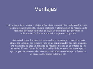 Ventajas  Este sistema tiene varias ventajas sobre otras herramientas tradicionales como los motores de búsqueda. Toda la inclusión y clasificación de recursos está realizada por seres humanos en lugar de máquinas que procesan la información de forma automática según un programa. Además de esto, los usuarios marcan los recursos que encuentran más útiles, por lo tanto, los recursos más útiles son marcados por más usuarios. De esta forma se crea un ranking de recursos basado en el criterio de los usuarios. Es una forma de medir la utilidad de los recursos mejor que la que proporcionan otros sistemas automatizados como los que se basan en el número de enlaces externos, etc. 