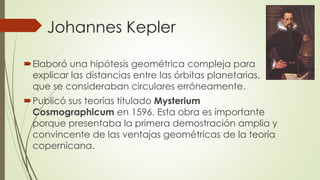 Johannes Kepler
Elaboró una hipótesis geométrica compleja para
explicar las distancias entre las órbitas planetarias,
que se consideraban circulares erróneamente.
Publicó sus teorías titulado Mysterium
Cosmographicum en 1596. Esta obra es importante
porque presentaba la primera demostración amplia y
convincente de las ventajas geométricas de la teoría
copernicana.
 