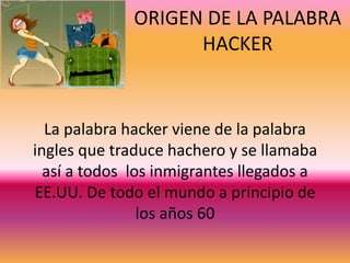 La palabra hacker viene de la palabra
ingles que traduce hachero y se llamaba
así a todos los inmigrantes llegados a
EE.UU. De todo el mundo a principio de
los años 60
ORIGEN DE LA PALABRA
HACKER
 