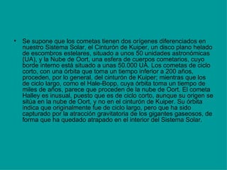 Se supone que los cometas tienen dos orígenes diferenciados en nuestro Sistema Solar, el Cinturón de Kuiper, un disco plano helado de escombros estelares, situado a unos 50 unidades astronómicas (UA), y la Nube de Oort, una esfera de cuerpos cometarios, cuyo borde interno está situado a unas 50.000 UA. Los cometas de ciclo corto, con una órbita que toma un tiempo inferior a 200 años, proceden, por lo general, del cinturón de Kuiper; mientras que los de ciclo largo, como el Hale-Bopp, cuya órbita toma un tiempo de miles de años, parece que proceden de la nube de Oort. El cometa Halley es inusual, puesto que es de ciclo corto, aunque su origen se sitúa en la nube de Oort, y no en el cinturón de Kuiper. Su órbita indica que originalmente fue de ciclo largo, pero que ha sido capturado por la atracción gravitatoria de los gigantes gaseosos, de forma que ha quedado atrapado en el interior del Sistema Solar. 