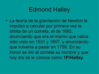 Edmond Halley La teoría de la gravitación de Newton le impulsó a calcular por primera vez la órbita de un cometa, el de 1682, anunciando que era el mismo que había sido visto en 1531 y 1607, y anunciando que volvería a pasar en 1758. En su honor se dio al cometa su nombre y que hoy día se le conoce como  1P/Halley . 