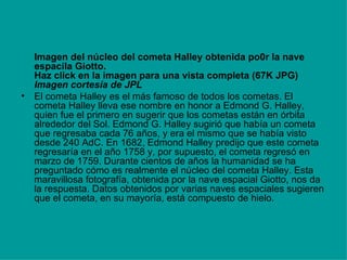 Imagen del núcleo del cometa Halley obtenida po0r la nave espacila Giotto. Haz click en la imagen para una vista completa (67K JPG) Imagen cortesía de JPL   El cometa Halley es el más famoso de todos los cometas. El cometa Halley lleva ese nombre en honor a Edmond G. Halley, quien fue el primero en sugerir que los cometas están en órbita alrededor del Sol. Edmond G. Halley sugirió que había un cometa que regresaba cada 76 años, y era el mismo que se había visto desde 240 AdC. En 1682, Edmond Halley predijo que este cometa regresaría en el año 1758 y, por supuesto, el cometa regresó en marzo de 1759. Durante cientos de años la humanidad se ha preguntado cómo es realmente el núcleo del cometa Halley. Esta maravillosa fotografía, obtenida por la nave espacial Giotto, nos da la respuesta. Datos obtenidos por varias naves espaciales sugieren que el cometa, en su mayoría, está compuesto de hielo.  