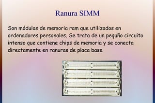 Ranura SIMM
Son módulos de memoria ram que utilizados en
ordenadores personales. Se trata de un pequño circuito
intenso que contiene chips de memoria y se conecta
directamente en ranuras de placa base
 
