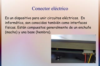 Conector eléctrico
Es un dispositivo para unir circuitos eléctricos. En
informática, son conocidos también como interfaces
fisicas. Están compuestos generalmente de un enchufe
(macho) y una base (hembra).
 