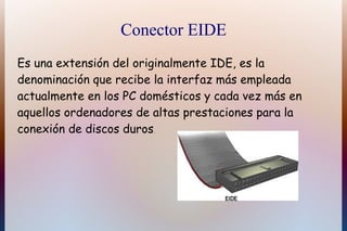 Conector EIDE
Es una extensión del originalmente IDE, es la
denominación que recibe la interfaz más empleada
actualmente en los PC domésticos y cada vez más en
aquellos ordenadores de altas prestaciones para la
conexión de discos duros.
 