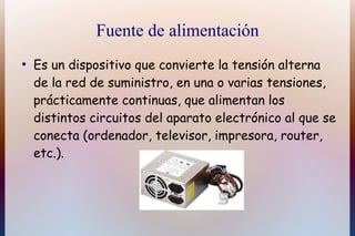 Fuente de alimentación
●
    Es un dispositivo que convierte la tensión alterna
    de la red de suministro, en una o varias tensiones,
    prácticamente continuas, que alimentan los
    distintos circuitos del aparato electrónico al que se
    conecta (ordenador, televisor, impresora, router,
    etc.).
 