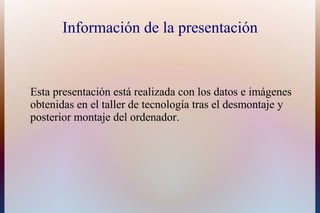Información de la presentación


Esta presentación está realizada con los datos e imágenes
obtenidas en el taller de tecnología tras el desmontaje y
posterior montaje del ordenador.
 