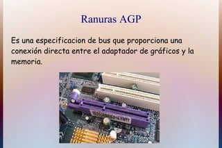Ranuras AGP
Es una especificacion de bus que proporciona una
conexión directa entre el adaptador de gráficos y la
memoria.
 