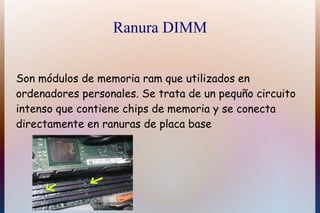 Ranura DIMM


Son módulos de memoria ram que utilizados en
ordenadores personales. Se trata de un pequño circuito
intenso que contiene chips de memoria y se conecta
directamente en ranuras de placa base
 