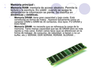 Memoria principal :
Memoria RAM: memoria de acceso aleatorio. Permite la
lectura y la escritura. Es volátil : cuando se apaga la
alimentación la información se pierde. Se clasifica en
dinámicas y estáticas.

1.






Memoria DRAM: tiene gran capacidad y bajo coste. Está
constituida en forma de matriz . Aparece físicamente como un
conector DIMM o SIMM de 30 contactos. Dos tipos :FO DRAM y
EDO RAM .
Memoria SRAM: no necesita que se refresque la carga de la
memoria. Tiene menos capacidad que las de DRAM pero es más
rápida (y más cara). Exiten varios tipos (que se diferencian en la
forma de trabajar, de consumo, de velocidad, si tienen o no un
buffer, etc.): SDRAM, DDR SDRAM, RDRAM, SLDRAM…

 