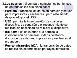 3.Los puertos : sirven para conectar los periféricos
de entrada/salida a la placa base:
 Paralelo : transmite los datos en paralelo y se usa
para impresoras y escáneres , pero está siendo
desplazado por el USB.
 USB: permite la interconexión de cualquier
dispositivo. La conexión y el reconocimiento se
realizan sin necesidad de reiniciar el dispositivo.
 IEE 1394 : es un interfaz que permite la
interconexión de cámaras, videos, teléfonos,
discos duros externos, impresoras y escáneres al
ordenador.
 Puerto infrarrojos IrDA : la transmisión de datos
se realiza sin soporte físico por rayos infrarrojos.

 