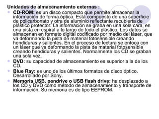Unidades de almacenamiento externas :
 CD-ROM: es un disco compacto que permite almacenar la
información de forma óptica. Está compuesto de una superficie
de policarbonato y otra de aluminio reflectante recubierta de
plástico protector. La información se graba en una sola cara, en
una pista en espiral a lo largo de todo el plástico. Los datos se
almacenan en formato digital codificado por medio del láser, que
va deformando la pista de material fotosensible creando
hendiduras y salientes. En el proceso de lectura se enfoca con
un láser que va deformando la pista de material fotosensible
creando hendiduras y salientes. Normalmente los CD se graban
una sola vez.
 DVD: su capacidad de almacenamiento es superior a la de los
CD.
 Blue Ray: es uno de los últimos formatos de disco óptico.
Desarrollado por Sony.
 Memoria USB, pendrive o USB flash drive: ha desplazado a
los CD y DVD como método de almacenamiento y transporte de
información. Su memoria es de tipo EEPROM.

 