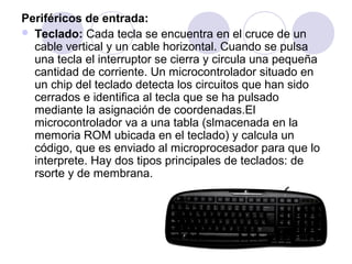 Periféricos de entrada:
 Teclado: Cada tecla se encuentra en el cruce de un
cable vertical y un cable horizontal. Cuando se pulsa
una tecla el interruptor se cierra y circula una pequeña
cantidad de corriente. Un microcontrolador situado en
un chip del teclado detecta los circuitos que han sido
cerrados e identifica al tecla que se ha pulsado
mediante la asignación de coordenadas.El
microcontrolador va a una tabla (slmacenada en la
memoria ROM ubicada en el teclado) y calcula un
código, que es enviado al microprocesador para que lo
interprete. Hay dos tipos principales de teclados: de
rsorte y de membrana.

 