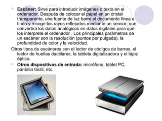 Escáner: Sirve para introducir imágenes o texto en el
ordenador. Después de colocar el papel en un cristal
transparente, una fuente de luz barre el documento línea a
línea y recoge los rayos reflejados mediante un sensor, que
convertirá los datos analógicos en datos digitales para que
los interprete el ordenador . Los principales parámetros de
un escáner son la resolución (puntos por pulgada), la
profundidad de color y la velocidad.
Otros tipos de escáneres son el lector de códigos de barras, el
lector de huellas dactilares, la tableta digitalizadora y el lápiz
óptico.
 Otros dispositivos de entrada: micrófono, tablet PC,
pantalla táctil, etc.


 