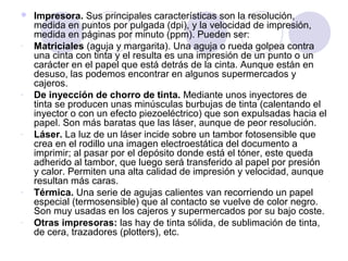 

-

-

-

-

-

Impresora. Sus principales características son la resolución,
medida en puntos por pulgada (dpi), y la velocidad de impresión,
medida en páginas por minuto (ppm). Pueden ser:
Matriciales (aguja y margarita). Una aguja o rueda golpea contra
una cinta con tinta y el resulta es una impresión de un punto o un
carácter en el papel que está detrás de la cinta. Aunque están en
desuso, las podemos encontrar en algunos supermercados y
cajeros.
De inyección de chorro de tinta. Mediante unos inyectores de
tinta se producen unas minúsculas burbujas de tinta (calentando el
inyector o con un efecto piezoeléctrico) que son expulsadas hacia el
papel. Son más baratas que las láser, aunque de peor resolución.
Láser. La luz de un láser incide sobre un tambor fotosensible que
crea en el rodillo una imagen electroestática del documento a
imprimir; al pasar por el depósito donde está el tóner, este queda
adherido al tambor, que luego será transferido al papel por presión
y calor. Permiten una alta calidad de impresión y velocidad, aunque
resultan más caras.
Térmica. Una serie de agujas calientes van recorriendo un papel
especial (termosensible) que al contacto se vuelve de color negro.
Son muy usadas en los cajeros y supermercados por su bajo coste.
Otras impresoras: las hay de tinta sólida, de sublimación de tinta,
de cera, trazadores (plotters), etc.

 