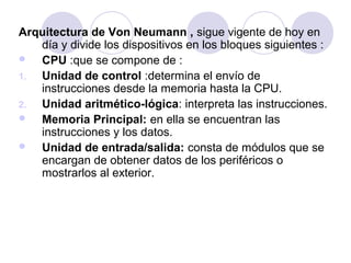 Arquitectura de Von Neumann , sigue vigente de hoy en
día y divide los dispositivos en los bloques siguientes :

CPU :que se compone de :
1.
Unidad de control :determina el envío de
instrucciones desde la memoria hasta la CPU.
2.
Unidad aritmético-lógica: interpreta las instrucciones.

Memoria Principal: en ella se encuentran las
instrucciones y los datos.

Unidad de entrada/salida: consta de módulos que se
encargan de obtener datos de los periféricos o
mostrarlos al exterior.

 