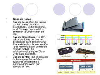 
1.

2.

3.

Tipos de Buses
Bus de datos :Son los cables
por los cuales circula la
información . Es bidireccional,
es el único en que los datos
entran en la CPU y salen de
ella.
Bus de direcciones : La CPU
utiliza las líneas del bus de
direcciones para determinar a
dónde debe de ir la información
: a la memoria o a la unidad de
entrada /salida . Es
unidireccional, ya que sólo la
CPU fija la selección.
Bus de control : Es el conjunto
de líneas para las señales
auxiliares de gobierno y
sincronización como por
ejemplo el reloj.

 