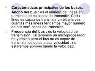 
1.

2.

Características principales de los buses:
Ancho del bus : es el número de líneas en
paralelo que es capaz de transmitir. Cada
línea es capaz de transmitir un bit a la vez ,
cuantas más líneas tengamos mayor número
de bits será capaz de transmitir.
Frecuencia del bus : es la velocidad de
transmisión . Si tenemos un microprocesador
muy rápido pero el bus no es capaz de
transmitir los datos a esa velocidad , no
estaremos aprovechando la velocidad.

 