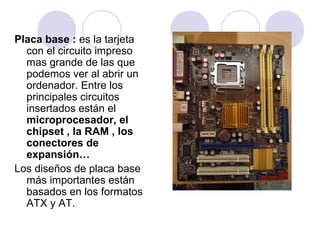 Placa base : es la tarjeta
con el circuito impreso
mas grande de las que
podemos ver al abrir un
ordenador. Entre los
principales circuitos
insertados están el
microprocesador, el
chipset , la RAM , los
conectores de
expansión…
Los diseños de placa base
más importantes están
basados en los formatos
ATX y AT.

 