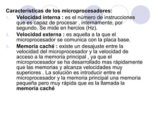 Características de los microprocesadores:
1.
Velocidad interna : es el número de instrucciones
que es capaz de procesar , internamente, por
segundo. Se mide en hercios (Hz).
2.
Velocidad externa : es aquella a la que el
microprocesador se comunica con la placa base.
3.
Memoria caché : existe un desajuste entre la
velocidad del microprocesador y la velocidad de
acceso a la memoria principal , ya que el
microprocesador se ha desarrollado mas rápidamente
que las memorias y alcanza velocidades muy
superiores . La solución es introducir entre el
microprocesador y la memoria principal una memoria
pequeña pero muy rápida que es la llamada la
memoria caché

 